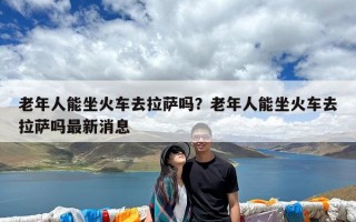 老年人能坐火车去拉萨吗？老年人能坐火车去拉萨吗最新消息