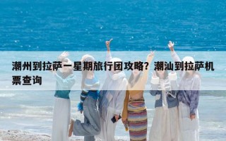 潮州到拉萨一星期旅行团攻略？潮汕到拉萨机票查询
