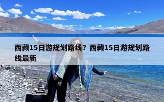 西藏15日游规划路线？西藏15日游规划路线最新