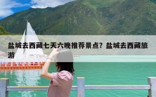 盐城去西藏七天六晚推荐景点？盐城去西藏旅游