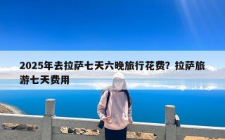 2025年去拉萨七天六晚旅行花费？拉萨旅游七天费用