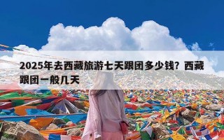 2025年去西藏旅游七天跟团多少钱？西藏跟团一般几天
