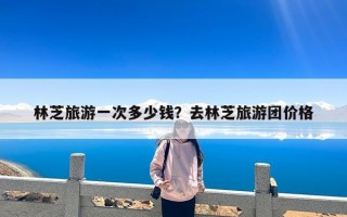 林芝旅游一次多少钱？去林芝旅游团价格