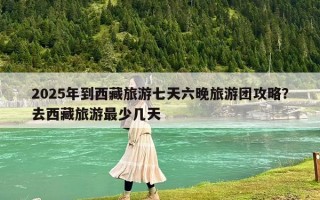 2025年到西藏旅游七天六晚旅游团攻略？去西藏旅游最少几天