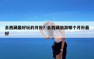 去西藏最好玩的月份？去西藏旅游哪个月份最好