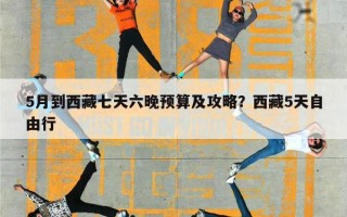 5月到西藏七天六晚预算及攻略？西藏5天自由行