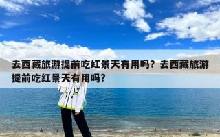 去西藏旅游提前吃红景天有用吗？去西藏旅游提前吃红景天有用吗?