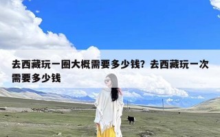去西藏玩一圈大概需要多少钱？去西藏玩一次需要多少钱