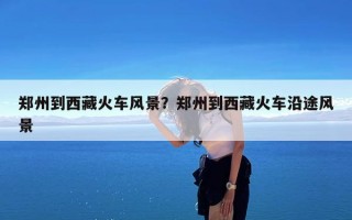 郑州到西藏火车风景？郑州到西藏火车沿途风景