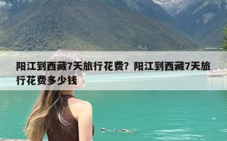 阳江到西藏7天旅行花费？阳江到西藏7天旅行花费多少钱