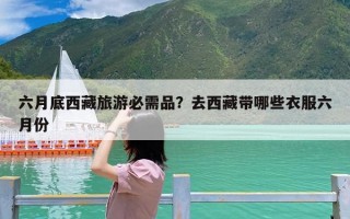六月底西藏旅游必需品？去西藏带哪些衣服六月份