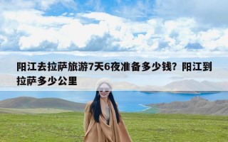 阳江去拉萨旅游7天6夜准备多少钱？阳江到拉萨多少公里