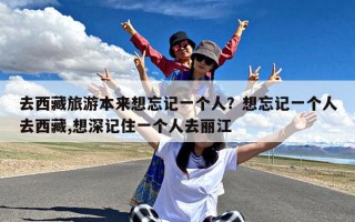 去西藏旅游本来想忘记一个人？想忘记一个人去西藏,想深记住一个人去丽江