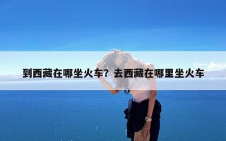 到西藏在哪坐火车？去西藏在哪里坐火车