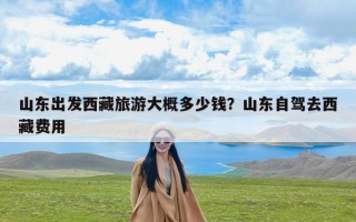 山东出发西藏旅游大概多少钱？山东自驾去西藏费用