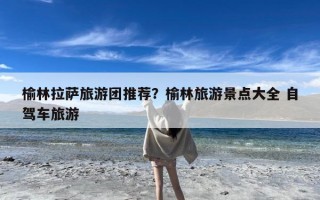 榆林拉萨旅游团推荐？榆林旅游景点大全 自驾车旅游