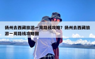 扬州去西藏旅游一周路线攻略？扬州去西藏旅游一周路线攻略图