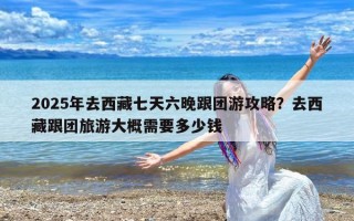 2025年去西藏七天六晚跟团游攻略？去西藏跟团旅游大概需要多少钱