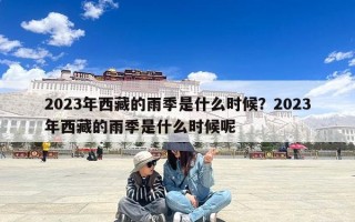 2023年西藏的雨季是什么时候？2023年西藏的雨季是什么时候呢