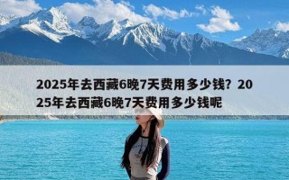 2025年去西藏6晚7天费用多少钱？2025年去西藏6晚7天费用多少钱呢