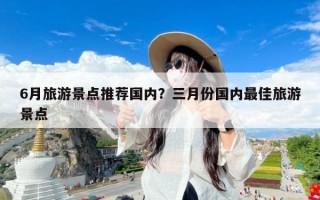 6月旅游景点推荐国内？三月份国内最佳旅游景点