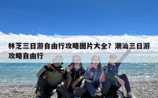 林芝三日游自由行攻略图片大全？潮汕三日游攻略自由行