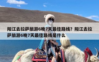 阳江去拉萨旅游6晚7天最佳路线？阳江去拉萨旅游6晚7天最佳路线是什么