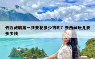 去西藏旅游一共要花多少钱呢？去西藏玩儿要多少钱