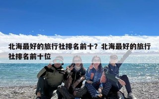 北海最好的旅行社排名前十？北海最好的旅行社排名前十位