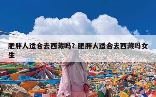肥胖人适合去西藏吗？肥胖人适合去西藏吗女生