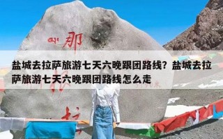 盐城去拉萨旅游七天六晚跟团路线？盐城去拉萨旅游七天六晚跟团路线怎么走