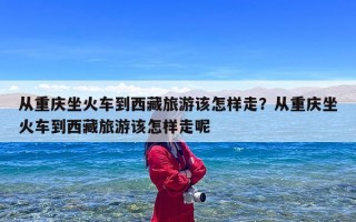 从重庆坐火车到西藏旅游该怎样走？从重庆坐火车到西藏旅游该怎样走呢