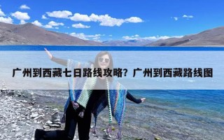 广州到西藏七日路线攻略？广州到西藏路线图