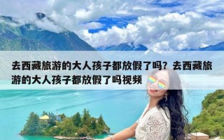 去西藏旅游的大人孩子都放假了吗？去西藏旅游的大人孩子都放假了吗视频
