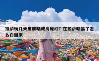 拉萨玩几天皮肤晒成高原红？在拉萨晒黑了怎么白回来