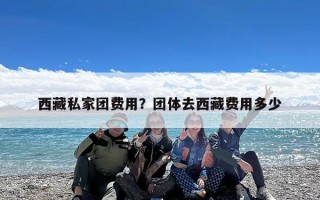 西藏私家团费用？团体去西藏费用多少
