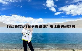 阳江去拉萨7日必去路线？阳江市进藏路线