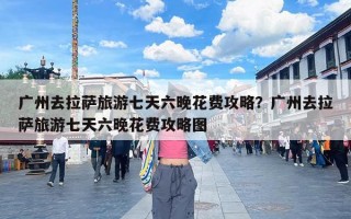 广州去拉萨旅游七天六晚花费攻略？广州去拉萨旅游七天六晚花费攻略图