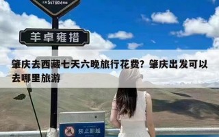 肇庆去西藏七天六晚旅行花费？肇庆出发可以去哪里旅游