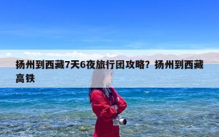 扬州到西藏7天6夜旅行团攻略？扬州到西藏高铁
