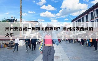 潮州去西藏一周跟团游攻略？潮州出发西藏的火车