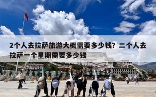 2个人去拉萨旅游大概需要多少钱？二个人去拉萨一个星期需要多少钱