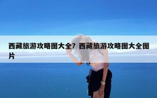 西藏旅游攻略图大全？西藏旅游攻略图大全图片