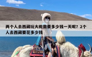 两个人去西藏玩大概需要多少钱一天呢？2个人去西藏要花多少钱