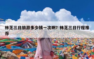 林芝三日旅游多少钱一次啊？林芝三日行程推荐