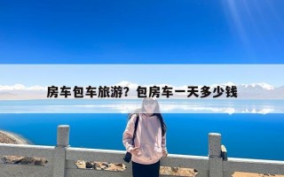 房车包车旅游？包房车一天多少钱