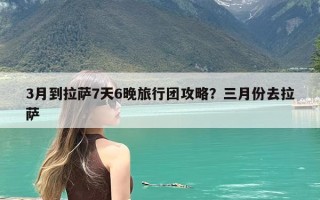 3月到拉萨7天6晚旅行团攻略？三月份去拉萨