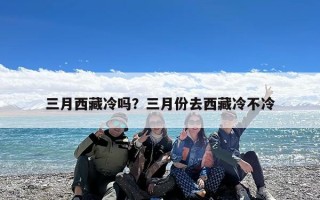 三月西藏冷吗？三月份去西藏冷不冷