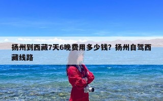 扬州到西藏7天6晚费用多少钱？扬州自驾西藏线路