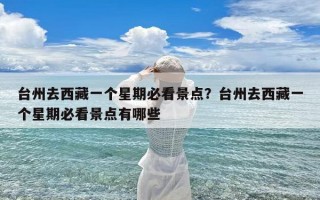 台州去西藏一个星期必看景点？台州去西藏一个星期必看景点有哪些